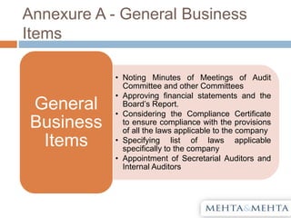Annexure A - General Business
Items
• Noting Minutes of Meetings of Audit
Committee and other Committees
• Approving financial statements and the
Board’s Report.
• Considering the Compliance Certificate
to ensure compliance with the provisions
of all the laws applicable to the company
• Specifying list of laws applicable
specifically to the company
• Appointment of Secretarial Auditors and
Internal Auditors
General
Business
Items
 