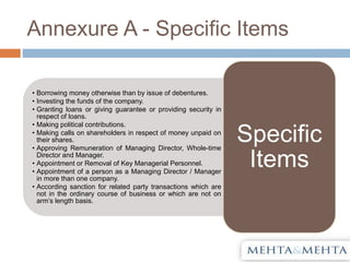 Annexure A - Specific Items
• Borrowing money otherwise than by issue of debentures.
• Investing the funds of the company.
• Granting loans or giving guarantee or providing security in
respect of loans.
• Making political contributions.
• Making calls on shareholders in respect of money unpaid on
their shares.
• Approving Remuneration of Managing Director, Whole-time
Director and Manager.
• Appointment or Removal of Key Managerial Personnel.
• Appointment of a person as a Managing Director / Manager
in more than one company.
• According sanction for related party transactions which are
not in the ordinary course of business or which are not on
arm’s length basis.
Specific
Items
 