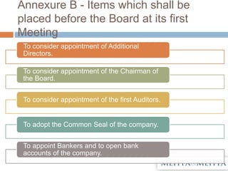 Annexure B - Items which shall be
placed before the Board at its first
Meeting
To consider appointment of Additional
Directors.
To consider appointment of the Chairman of
the Board.
To consider appointment of the first Auditors.
To adopt the Common Seal of the company.
To appoint Bankers and to open bank
accounts of the company.
 