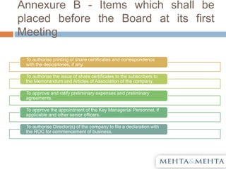 Annexure B - Items which shall be
placed before the Board at its first
Meeting
To authorise printing of share certificates and correspondence
with the depositories, if any.
To authorise the issue of share certificates to the subscribers to
the Memorandum and Articles of Association of the company.
To approve and ratify preliminary expenses and preliminary
agreements.
To approve the appointment of the Key Managerial Personnel, if
applicable and other senior officers.
To authorise Director(s) of the company to file a declaration with
the ROC for commencement of business.
 