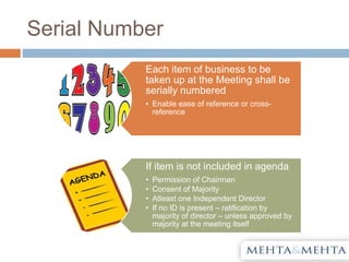 Serial Number
Each item of business to be
taken up at the Meeting shall be
serially numbered
• Enable ease of reference or cross-
reference
If item is not included in agenda
• Permission of Chairman
• Consent of Majority
• Atleast one Independent Director
• If no ID is present – ratification by
majority of director – unless approved by
majority at the meeting itself
 