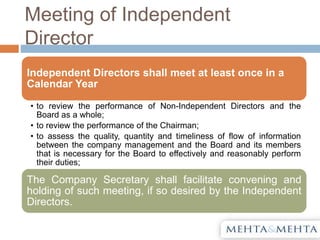 Meeting of Independent
Director
Independent Directors shall meet at least once in a
Calendar Year
• to review the performance of Non-Independent Directors and the
Board as a whole;
• to review the performance of the Chairman;
• to assess the quality, quantity and timeliness of flow of information
between the company management and the Board and its members
that is necessary for the Board to effectively and reasonably perform
their duties;
The Company Secretary shall facilitate convening and
holding of such meeting, if so desired by the Independent
Directors.
 