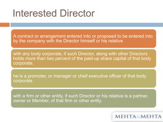 Interested Director
A contract or arrangement entered into or proposed to be entered into
by the company with the Director himself or his relative
with any body corporate, if such Director, along with other Directors
holds more than two percent of the paid-up share capital of that body
corporate,
he is a promoter, or manager or chief executive officer of that body
corporate
with a firm or other entity, if such Director or his relative is a partner,
owner or Member, of that firm or other entity.
 