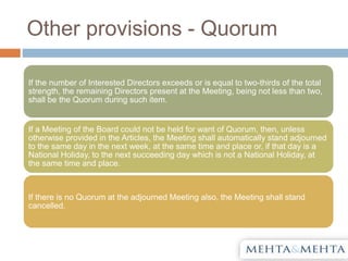 Other provisions - Quorum
If the number of Interested Directors exceeds or is equal to two-thirds of the total
strength, the remaining Directors present at the Meeting, being not less than two,
shall be the Quorum during such item.
If a Meeting of the Board could not be held for want of Quorum, then, unless
otherwise provided in the Articles, the Meeting shall automatically stand adjourned
to the same day in the next week, at the same time and place or, if that day is a
National Holiday, to the next succeeding day which is not a National Holiday, at
the same time and place.
If there is no Quorum at the adjourned Meeting also, the Meeting shall stand
cancelled.
 