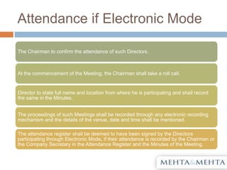 Attendance if Electronic Mode
The Chairman to confirm the attendance of such Directors.
At the commencement of the Meeting, the Chairman shall take a roll call.
Director to state full name and location from where he is participating and shall record
the same in the Minutes.
The proceedings of such Meetings shall be recorded through any electronic recording
mechanism and the details of the venue, date and time shall be mentioned.
The attendance register shall be deemed to have been signed by the Directors
participating through Electronic Mode, if their attendance is recorded by the Chairman or
the Company Secretary in the Attendance Register and the Minutes of the Meeting.
 
