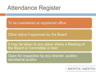 Attendance Register
To be maintained at registered office
Other place if approved by the Board
It may be taken to any place where a Meeting of
the Board or Committee is held
Open for inspection by any director, auditor,
secretarial auditor
 
