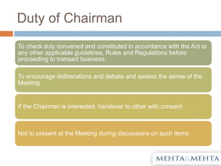 Duty of Chairman
To check duly convened and constituted in accordance with the Act or
any other applicable guidelines, Rules and Regulations before
proceeding to transact business.
To encourage deliberations and debate and assess the sense of the
Meeting.
If the Chairman is interested, handover to other with consent
Not to present at the Meeting during discussions on such items.
 