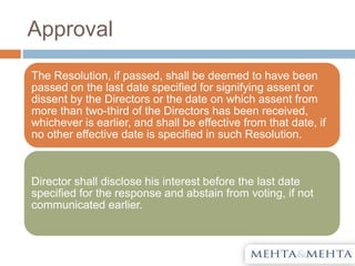 Approval
The Resolution, if passed, shall be deemed to have been
passed on the last date specified for signifying assent or
dissent by the Directors or the date on which assent from
more than two-third of the Directors has been received,
whichever is earlier, and shall be effective from that date, if
no other effective date is specified in such Resolution.
Director shall disclose his interest before the last date
specified for the response and abstain from voting, if not
communicated earlier.
 