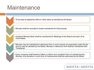 Maintenance
• To be kept at registered office or other place as decided by the Board
• Minutes shall be recorded in books maintained for that purpose.
• A distinct Minutes Book shall be maintained for Meetings of the Board and each of its
Committees.
• Minutes may be maintained in electronic form in such manner as prescribed under the Act
and as may be decided by the Board. Minutes in electronic form shall be maintained with
Timestamp.
• Every company shall however follow a uniform and consistent form of maintaining the
Minutes. Any deviation in such form of maintenance shall be authorised by the Board
 