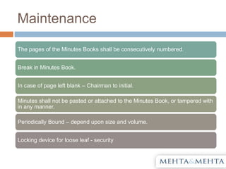 Maintenance
The pages of the Minutes Books shall be consecutively numbered.
Break in Minutes Book.
In case of page left blank – Chairman to initial.
Minutes shall not be pasted or attached to the Minutes Book, or tampered with
in any manner.
Periodically Bound – depend upon size and volume.
Locking device for loose leaf - security
 