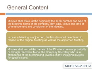 General Content
Minutes shall state, at the beginning the serial number and type of
the Meeting, name of the company, day, date, venue and time of
commencement and conclusion of the Meeting.
In case a Meeting is adjourned, the Minutes shall be entered in
respect of the original Meeting as well as the adjourned Meeting.
Minutes shall record the names of the Directors present physically
or through Electronic Mode, the Company Secretary who is in
attendance at the Meeting and Invitees, if any, including Invitees
for specific items.
 