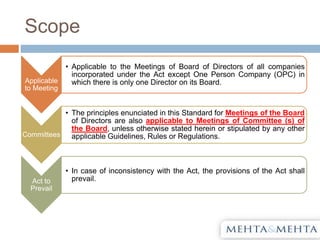 Scope
Applicable
to Meeting
• Applicable to the Meetings of Board of Directors of all companies
incorporated under the Act except One Person Company (OPC) in
which there is only one Director on its Board.
Committees
• The principles enunciated in this Standard for Meetings of the Board
of Directors are also applicable to Meetings of Committee (s) of
the Board, unless otherwise stated herein or stipulated by any other
applicable Guidelines, Rules or Regulations.
Act to
Prevail
• In case of inconsistency with the Act, the provisions of the Act shall
prevail.
 