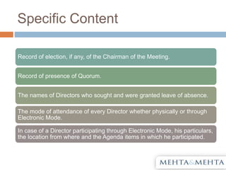 Specific Content
Record of election, if any, of the Chairman of the Meeting.
Record of presence of Quorum.
The names of Directors who sought and were granted leave of absence.
The mode of attendance of every Director whether physically or through
Electronic Mode.
In case of a Director participating through Electronic Mode, his particulars,
the location from where and the Agenda items in which he participated.
 