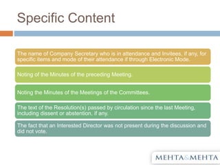 Specific Content
The name of Company Secretary who is in attendance and Invitees, if any, for
specific items and mode of their attendance if through Electronic Mode.
Noting of the Minutes of the preceding Meeting.
Noting the Minutes of the Meetings of the Committees.
The text of the Resolution(s) passed by circulation since the last Meeting,
including dissent or abstention, if any.
The fact that an Interested Director was not present during the discussion and
did not vote.
 