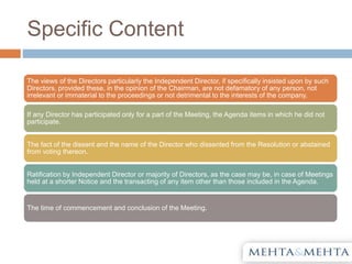 Specific Content
The views of the Directors particularly the Independent Director, if specifically insisted upon by such
Directors, provided these, in the opinion of the Chairman, are not defamatory of any person, not
irrelevant or immaterial to the proceedings or not detrimental to the interests of the company.
If any Director has participated only for a part of the Meeting, the Agenda items in which he did not
participate.
The fact of the dissent and the name of the Director who dissented from the Resolution or abstained
from voting thereon.
Ratification by Independent Director or majority of Directors, as the case may be, in case of Meetings
held at a shorter Notice and the transacting of any item other than those included in the Agenda.
The time of commencement and conclusion of the Meeting.
 