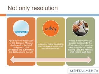 Not only resolution
Apart from the Resolution
or the decision, Minutes
shall mention the brief
background of all
proposals and summarise
the deliberations thereof.
In case of major decisions,
the rationale thereof shall
also be mentioned.
Where a Resolution was
passed pursuant to the
Chairman of the Meeting
exercising his second or
casting vote, the Minutes
shall record such fact.
 