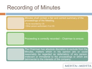 Recording of Minutes
Minutes shall contain a fair and correct summary of the
proceedings of the Meeting.
• To be recorded by CS
• Other person authorised, if no CS
Proceeding is correctly recorded – Chairman to ensure
The Chairman has absolute discretion to exclude from the
Minutes, matters which in his opinion are or could
reasonably be regarded as defamatory of any person,
irrelevant or immaterial to the proceedings or which are
detrimental to the interests of the company.
 