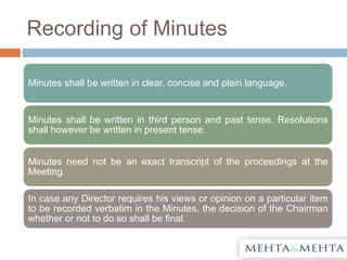 Recording of Minutes
Minutes shall be written in clear, concise and plain language.
Minutes shall be written in third person and past tense. Resolutions
shall however be written in present tense.
Minutes need not be an exact transcript of the proceedings at the
Meeting.
In case any Director requires his views or opinion on a particular item
to be recorded verbatim in the Minutes, the decision of the Chairman
whether or not to do so shall be final.
 