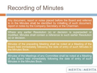 Recording of Minutes
Any document, report or notes placed before the Board and referred
to in the Minutes shall be identified by initialling of such document,
report or notes by the Company Secretary or the Chairman.
Where any earlier Resolution (s) or decision is superseded or
modified, Minutes shall contain a reference to such earlier Resolution
(s) or decision.
Minutes of the preceding Meeting shall be noted at a Meeting of the
Board held immediately following the date of entry of such Minutes in
the Minutes Book.
Minutes of the Meetings of any Committee shall be noted at a Meeting
of the Board held immediately following the date of entry of such
Minutes in the Minutes Book.
 