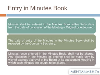 Entry in Minutes Book
Minutes shall be entered in the Minutes Book within thirty days
from the date of conclusion of the Meeting – Original or Adjourned
The date of entry of the Minutes in the Minutes Book shall be
recorded by the Company Secretary.
Minutes, once entered in the Minutes Book, shall not be altered.
Any alteration in the Minutes as entered shall be made only by
way of express approval of the Board at its subsequent Meeting in
which such Minutes are sought to be altered.
 
