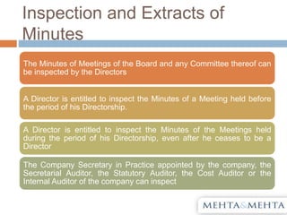 Inspection and Extracts of
Minutes
The Minutes of Meetings of the Board and any Committee thereof can
be inspected by the Directors
A Director is entitled to inspect the Minutes of a Meeting held before
the period of his Directorship.
A Director is entitled to inspect the Minutes of the Meetings held
during the period of his Directorship, even after he ceases to be a
Director
The Company Secretary in Practice appointed by the company, the
Secretarial Auditor, the Statutory Auditor, the Cost Auditor or the
Internal Auditor of the company can inspect
 
