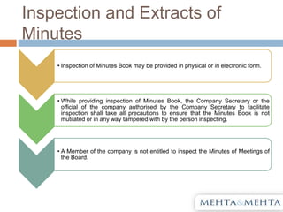 Inspection and Extracts of
Minutes
• Inspection of Minutes Book may be provided in physical or in electronic form.
• While providing inspection of Minutes Book, the Company Secretary or the
official of the company authorised by the Company Secretary to facilitate
inspection shall take all precautions to ensure that the Minutes Book is not
mutilated or in any way tampered with by the person inspecting.
• A Member of the company is not entitled to inspect the Minutes of Meetings of
the Board.
 