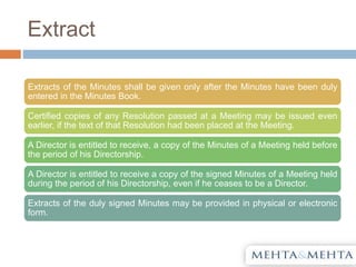 Extract
Extracts of the Minutes shall be given only after the Minutes have been duly
entered in the Minutes Book.
Certified copies of any Resolution passed at a Meeting may be issued even
earlier, if the text of that Resolution had been placed at the Meeting.
A Director is entitled to receive, a copy of the Minutes of a Meeting held before
the period of his Directorship.
A Director is entitled to receive a copy of the signed Minutes of a Meeting held
during the period of his Directorship, even if he ceases to be a Director.
Extracts of the duly signed Minutes may be provided in physical or electronic
form.
 