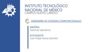 INSTITUTO TECNOLÓGICO
NACIONAL DE MÉXICO
CAMPUS NUEVO LAREDO
MATERIA
Sistemas operativos
ESTUDIANTE
Juan Felipe Garza Sánchez
INGENIERÍA EN SISTEMAS COMPUTACIONALES
 