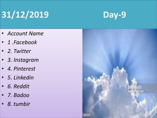31/12/2019 Day-9
• Account Name
• 1 .Facebook
• 2. Twitter
• 3. Instagram
• 4. Pinterest
• 5. Linkedin
• 6. Reddit
• 7. Badoo
• 8. tumbir
 