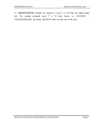 DEPARTMENT OF ECE SIGNALS & SYSTEMS LAB
Page 9SHADAN COLLEGE OF ENGINEERING& TECHNOLOGY
Y = DECIMATE(X,M) resamples the sequence in vector X at 1/M times the original sample
rate. The resulting resampled vector Y is M times shorter, i.e., LENGTH(Y) =
CEIL(LENGTH(X)/M). By default, DECIMATE filters the data with an 8th order.
 