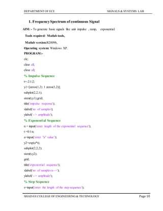DEPARTMENT OF ECE SIGNALS & SYSTEMS LAB
Page 10SHADAN COLLEGE OF ENGINEERING& TECHNOLOGY
1. FrequencySpectrum of continuous Signal
AIM: - To generate basic signals like unit impulse , ramp, exponential.
Tools required: Matlab tools,
Matlab version:R2009b,
Operating system: Windows XP.
PROGRAM:-
clc;
clear all;
close all;
% Impulse Sequence
t=-2:1:2;
y1=[zeros(1,2) 1 zeros(1,2)];
subplot(2,2,1);
stem(t,y1);grid;
title('impulse response');
xlabel('no of samples');
ylabel('--> amplitude');
% Exponential Sequence
n = input('enter length of the exponential sequence');
t =0:1:n;
a=input('enter "a" value:');
y2=exp(a*t);
subplot(2,2,2);
stem(t,y2);
grid;
title('exponential sequence');
xlabel('no of samples:n-->');
ylabel('--> amplitude');
% Step Sequence
s=input('enter the length of the step sequence:');
 