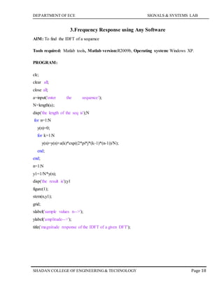 DEPARTMENT OF ECE SIGNALS & SYSTEMS LAB
Page 18SHADAN COLLEGE OF ENGINEERING& TECHNOLOGY
3.Frequency Response using Any Software
AIM: To find the IDFT of a sequence
Tools required: Matlab tools, Matlab version:R2009b, Operating system: Windows XP.
PROGRAM:
clc;
clear all;
close all;
a=input('enter the sequence:');
N=length(a);
disp('the length of the seq is');N
for n=1:N
y(n)=0;
for k=1:N
y(n)=y(n)+a(k)*exp((2*pi*j*(k-1)*(n-1))/N);
end;
end;
n=1:N
y1=1/N*y(n);
disp('the result is');y1
figure(1);
stem(n,y1);
grid;
xlabel('sample values n-->');
ylabel('amplitude-->');
title('magnitude response of the IDFT of a given DFT');
 