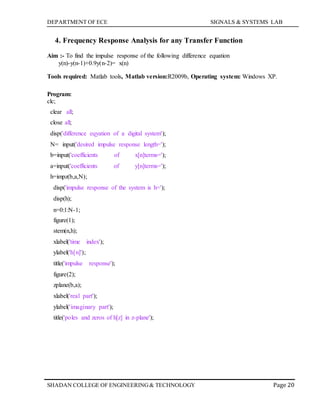 DEPARTMENT OF ECE SIGNALS & SYSTEMS LAB
Page 20SHADAN COLLEGE OF ENGINEERING& TECHNOLOGY
4. Frequency Response Analysis for any Transfer Function
Aim :- To find the impulse response of the following difference equation
y(n)-y(n-1)+0.9y(n-2)= x(n)
Tools required: Matlab tools, Matlab version:R2009b, Operating system: Windows XP.
Program:
clc;
clear all;
close all;
disp('difference eqyation of a digital system');
N= input('desired impulse response length=');
b=input('coefficients of x[n]terms=');
a=input('coefficients of y[n]terms=');
h=impz(b,a,N);
disp('impulse response of the system is h=');
disp(h);
n=0:1:N-1;
figure(1);
stem(n,h);
xlabel('time index');
ylabel('h[n]');
title('impulse response');
figure(2);
zplane(b,a);
xlabel('real part');
ylabel('imaginary part');
title('poles and zeros of h[z] in z-plane');
 