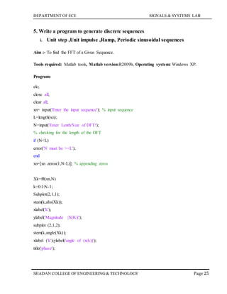 DEPARTMENT OF ECE SIGNALS & SYSTEMS LAB
Page 25SHADAN COLLEGE OF ENGINEERING& TECHNOLOGY
5. Write a program to generate discrete sequences
i. Unit step ,Unit impulse ,Ramp, Periodic sinusoidal sequences
Aim :- To find the FFT of a Given Sequence.
Tools required: Matlab tools, Matlab version:R2009b, Operating system: Windows XP.
Program:
clc;
close all;
clear all;
xn= input('Enter the input sequence'); % input sequence
L=length(xn);
N=input('Enter Lenth/Size of DFT:');
% checking for the length of the DFT
if (N<L)
error('N must be >=L');
end
xn=[xn zeros(1,N-L)]; % appending zeros
Xk=fft(xn,N)
k=0:1:N-1;
Subplot(2,1,1);
stem(k,abs(Xk));
xlabel('k');
ylabel('Magnitude |X(K)|');
subplot (2,1,2);
stem(k,angle(Xk));
xlabel ('k');ylabel('angle of (x(k))');
title('phase');
 