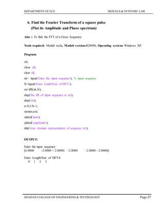 DEPARTMENT OF ECE SIGNALS & SYSTEMS LAB
Page 27SHADAN COLLEGE OF ENGINEERING& TECHNOLOGY
6. Find the Fourier Transform of a square pulse
(Plot its Amplitude and Phase spectrum)
Aim :- To find the FFT of a Given Sequence.
Tools required: Matlab tools, Matlab version:R2009b, Operating system: Windows XP.
Program:
clc;
close all;
clear all;
xk= input('Enter the input sequence'); % input sequence
N=input('Enter Lenth/Size of DFT:');
xn=ifft(xk,N);
disp('the ifft of input sequence is xn');
disp('xn');
n=0:1:N-1;
stem(n,xn);
xlabel('time');
ylabel('amplitude');
title('time domain representation of sequence xn');
OUTPUT:
Enter the input sequence
[6.0000 -2.0000 + 2.0000i -2.0000 -2.0000 - 2.0000i]
Enter Length/Size of DFT:4
0 1 2 3
 