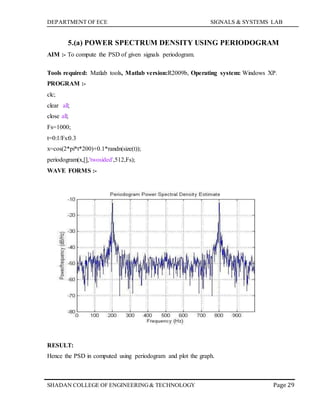 DEPARTMENT OF ECE SIGNALS & SYSTEMS LAB
Page 29SHADAN COLLEGE OF ENGINEERING& TECHNOLOGY
5.(a) POWER SPECTRUM DENSITY USING PERIODOGRAM
AIM :- To compute the PSD of given signals periodogram.
Tools required: Matlab tools, Matlab version:R2009b, Operating system: Windows XP.
PROGRAM :-
clc;
clear all;
close all;
Fs=1000;
t=0:1/Fs:0.3
x=cos(2*pi*t*200)+0.1*randn(size(t));
periodogram(x,[],'twosided',512,Fs);
WAVE FORMS :-
RESULT:
Hence the PSD in computed using periodogram and plot the graph.
 