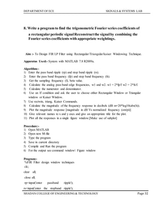 DEPARTMENT OF ECE SIGNALS & SYSTEMS LAB
Page 32SHADAN COLLEGE OF ENGINEERING& TECHNOLOGY
8. Write a program to find the trigonometric Fourier series coefficients of
a rectangularperiodic signalReconstructthe signalby combining the
Fourier series coefficients with appropriate weightings.
Aim :- To Design FIR LP Filter using Rectangular/Triangular/kaiser Windowing Technique.
Apparatus Used:- System with MATLAB 7.8 R2009a.
Algorithm:-
1) Enter the pass band ripple (rp) and stop band ripple (rs).
2) Enter the pass band frequency (fp) and stop band frequency (fs).
3) Get the sampling frequency (f), beta value.
4) Calculate the analog pass band edge frequencies, w1 and w2. w1 = 2*fp/f w2 = 2*fs/f.
5) Calculate the numerator and denominator.
6) Use an If condition and ask the user to choose either Rectangular Window or Triangular
window or Kaiser Window.
7) Use rectwin, triang, Kaiser Commands.
8) Calculate the magnitude of the frequency response in decibels (dB m=20*log10(abs(h)).
9) Plot the magnitude response [magnitude in dB Vs normalized frequency (om/pi)]
10) Give relevant names to x and y axes and give an appropriate title for the plot.
11) Plot all the responses in a single figure window.[Make use of subplot]
Procedure:-
1) Open MATLAB
2) Open new M-file
3) Type the program
4) Save in current directory
5) Compile and Run the program
6) For the output see command window Figure window
Program:-
%FIR Filter design window techniques
clc;
clear all;
close all;
rp=input('enter passband ripple');
rs=input('enter the stopband ripple');
 
