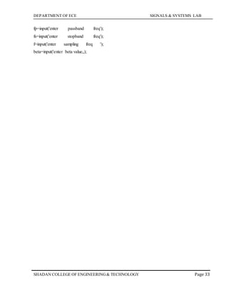 DEPARTMENT OF ECE SIGNALS & SYSTEMS LAB
Page 33SHADAN COLLEGE OF ENGINEERING& TECHNOLOGY
fp=input('enter passband freq');
fs=input('enter stopband freq');
f=input('enter sampling freq ');
beta=input('enter beta value„);
 