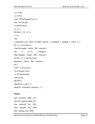 DEPARTMENT OF ECE SIGNALS & SYSTEMS LAB
Page 34SHADAN COLLEGE OF ENGINEERING& TECHNOLOGY
wp=2*fp/f;
ws=2*fs/f;
num=-20*log10(sqrt(rp*rs))-13;
dem=14.6*(fs-fp)/f;
n=ceil(num/dem);
n1=n+1;
if(rem(n,2)~=0) n1=n;
n=n-1;
end
c=input('enter your choice of window function 1. rectangular 2. triangular 3 .kaiser: n ');
if(c==1) y=rectwin(n1);
disp('Rectangular window filter response');
end if (c==2) y=triang(n1);
disp('Triangular window filter response');
end if(c==3) y=kaiser(n1,beta);
disp('kaiser window filter response');
end
%LPF b=fir1(n,wp,y);
[h,o]=freqz(b,1,256);
m=20*log10(abs(h));
plot(o/pi,m);
title('LPF');
ylabel('Gain in dB-->');
xlabel('(a) Normalized frequency-->');
Output:-
enter passband ripple 0.02
enter the stopband ripple 0.01
enter passband freq 1000
enter stopband freq 1500
enter sampling freq 10000
 
