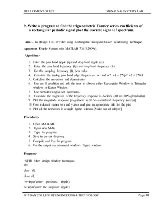 DEPARTMENT OF ECE SIGNALS & SYSTEMS LAB
Page 38SHADAN COLLEGE OF ENGINEERING& TECHNOLOGY
9. Write a program to find the trigonometric Fourier series coefficients of
a rectangular periodic signal plot the discrete signal of spectrum.
Aim :- To Design FIR HP Filter using Rectangular/Triangular/kaiser Windowing Technique.
Apparatus Used:- System with MATLAB 7.8 (R2009a).
Algorithm:-
1. Enter the pass band ripple (rp) and stop band ripple (rs).
2. Enter the pass band frequency (fp) and stop band frequency (fs).
3. Get the sampling frequency (f), beta value.
4. Calculate the analog pass band edge frequencies, w1 and w2. w1 = 2*fp/f w2 = 2*fs/f
5. Calculate the numerator and denominator
6. Use an If condition and ask the user to choose either Rectangular Window or Triangular
window or Kaiser Window.
7. Use rectwin,triang,kaiser commands
8. Calculate the magnitude of the frequency response in decibels (dB m=20*log10(abs(h))
9. Plot the magnitude response [magnitude in dB Vs normalized frequency (om/pi)]
10. Give relevant names to x and y axes and give an appropriate title for the plot.
11. Plot all the responses in a single figure window.[Make use of subplot]
Procedure:-
1. Open MATLAB
2. Open new M-file
3. Type the program
4. Save in current directory
5. Compile and Run the program
6. For the output see command window Figure window.
Program:-
%FIR Filter design window techniques
clc;
clear all;
close all;
rp=input('enter passband ripple');
rs=input('enter the stopband ripple');
 