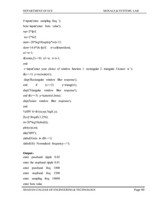 DEPARTMENT OF ECE SIGNALS & SYSTEMS LAB
Page 40SHADAN COLLEGE OF ENGINEERING& TECHNOLOGY
f=input('enter sampling freq ');
beta=input('enter beta value');
wp=2*fp/f;
ws=2*fs/f;
num=-20*log10(sqrt(rp*rs))-13;
dem=14.6*(fs-fp)/f; n=ceil(num/dem);
n1=n+1;
if(rem(n,2)~=0) n1=n; n=n-1;
end
c=input('enter your choice of window function 1. rectangular 2. triangular 3.kaiser: n ');
if(c==1) y=rectwin(n1);
disp('Rectangular window filter response');
end if (c==2) y=triang(n1);
disp('Triangular window filter response');
end if(c==3) y=kaiser(n1,beta);
disp('kaiser window filter response');
end
%HPF b=fir1(n,wp,'high',y);
[h,o]=freqz(b,1,256);
m=20*log10(abs(h));
plot(o/pi,m);
title('HPF');
ylabel('Gain in dB-->');
xlabel('(b) Normalized frequency-->');
Output:-
enter passband ripple 0.02
enter the stopband ripple 0.01
enter passband freq 1000
enter stopband freq 1500
enter sampling freq 10000
enter beta value
 