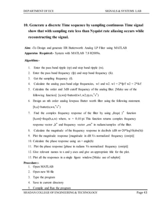 DEPARTMENT OF ECE SIGNALS & SYSTEMS LAB
Page 43SHADAN COLLEGE OF ENGINEERING& TECHNOLOGY
10. Generate a discrete Time sequence by sampling continuous Time signal
show that with sampling rate less than Nyquist rate aliasing occurs while
reconstructing the signal.
Aim: -To Design and generate IIR Butterworth Analog LP Filter using MATLAB
Apparatus Required:- System with MATLAB 7.8 R2009a.
Algorithm:-
1. Enter the pass band ripple (rp) and stop band ripple (rs).
2. Enter the pass band frequency (fp) and stop band frequency (fs).
3. Get the sampling frequency (f).
4. Calculate the analog pass band edge frequencies, w1 and w2. w1 = 2*fp/f w2 = 2*fs/f
5. Calculate the order and 3dB cutoff frequency of the analog filter. [Make use of the
following function] [n,wn]=buttord(w1,w2,rp,rs,‟s‟)
6. Design an nth order analog lowpass Butter worth filter using the following statement.
[b,a]=butter(n,wn,‟s‟)
7. Find the complex frequency response of the filter by using „freqs( )‟ function
[h,om]=freqs(b,a,w) where, w = 0:.01:pi This function returns complex frequency
response vector „h‟ and frequency vector „om‟ in radians/samples of the filter.
8. Calculate the magnitude of the frequency response in decibels (dB m=20*log10(abs(h))
9. Plot the magnitude response [magnitude in dB Vs normalized frequency (om/pi)]
10. Calculate the phase response using an = angle(h)
11. Plot the phase response [phase in radians Vs normalized frequency (om/pi)]
12. Give relevant names to x and y axes and give an appropriate title for the plot.
13. Plot all the responses in a single figure window.[Make use of subplot]
Procedure:-
1. Open MATLAB
2. Open new M-file
3. Type the program
4. Save in current directory
5. Compile and Run the program
 