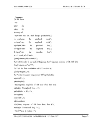 DEPARTMENT OF ECE SIGNALS & SYSTEMS LAB
Page 45SHADAN COLLEGE OF ENGINEERING& TECHNOLOGY
Program:-
% IIR filters
clc;
clear all;
close all;
warning off;
disp('enter the IIR filter design specifications');
rp=input('enter the passband ripple');
rs=input('enter the stopband ripple');
wp=input('enter the passband freq');
ws=input('enter the stopband freq');
fs=input('enter the sampling freq');
w1=2*wp/fs;w2=2*ws/fs;
[n,wn]=buttord(w1,w2,rp,rs,'s');
% Find the order n and cutt off frequency disp('Frequency response of IIR HPF is:');
[b,a]=butter(n,wn,'low','s');
% Find the filter co-efficients of LPF w=0:.01:pi;
[h,om]=freqs(b,a,w);
% Plot the frequency response m=20*log10(abs(h));
subplot(2,1,1);
plot(om/pi,m);
title('magnitude response of IIR Low Pass filter is:');
xlabel('(a) Normalized freq. -->');
ylabel('Gain in dB-->');
an=angle(h);
subplot(2,1,2);
plot(om/pi,an);
title('phase response of IIR Low Pass filter is:');
xlabel('(b) Normalized freq. -->');
ylabel('Phase in radians-->');
 