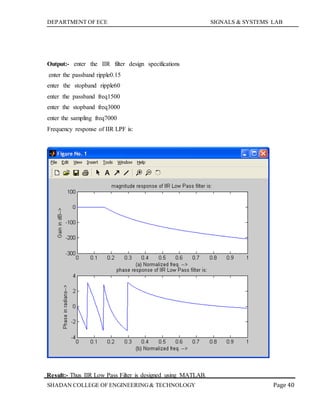 DEPARTMENT OF ECE SIGNALS & SYSTEMS LAB
Page 40SHADAN COLLEGE OF ENGINEERING& TECHNOLOGY
Output:- enter the IIR filter design specifications
enter the passband ripple0.15
enter the stopband ripple60
enter the passband freq1500
enter the stopband freq3000
enter the sampling freq7000
Frequency response of IIR LPF is:
Result:- Thus IIR Low Pass Filter is designed using MATLAB.
 