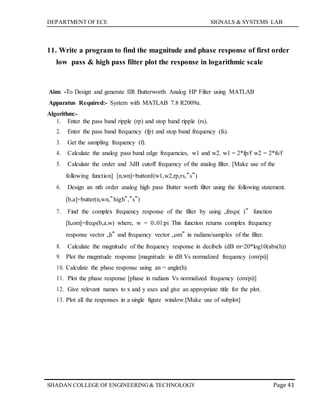 DEPARTMENT OF ECE SIGNALS & SYSTEMS LAB
Page 41SHADAN COLLEGE OF ENGINEERING& TECHNOLOGY
11. Write a program to find the magnitude and phase response of first order
low pass & high pass filter plot the response in logarithmic scale
Aim: -To Design and generate IIR Butterworth Analog HP Filter using MATLAB
Apparatus Required:- System with MATLAB 7.8 R2009a.
Algorithm:-
1. Enter the pass band ripple (rp) and stop band ripple (rs).
2. Enter the pass band frequency (fp) and stop band frequency (fs).
3. Get the sampling frequency (f).
4. Calculate the analog pass band edge frequencies, w1 and w2. w1 = 2*fp/f w2 = 2*fs/f
5. Calculate the order and 3dB cutoff frequency of the analog filter. [Make use of the
following function] [n,wn]=buttord(w1,w2,rp,rs,‟s‟)
6. Design an nth order analog high pass Butter worth filter using the following statement.
[b,a]=butter(n,wn,‟high‟,‟s‟)
7. Find the complex frequency response of the filter by using „freqs( )‟ function
[h,om]=freqs(b,a,w) where, w = 0:.01:pi This function returns complex frequency
response vector „h‟ and frequency vector „om‟ in radians/samples of the filter.
8. Calculate the magnitude of the frequency response in decibels (dB m=20*log10(abs(h))
9. Plot the magnitude response [magnitude in dB Vs normalized frequency (om/pi)]
10. Calculate the phase response using an = angle(h)
11. Plot the phase response [phase in radians Vs normalized frequency (om/pi)]
12. Give relevant names to x and y axes and give an appropriate title for the plot.
13. Plot all the responses in a single figure window.[Make use of subplot]
 