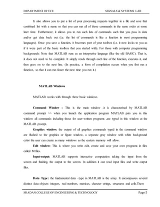 DEPARTMENT OF ECE SIGNALS & SYSTEMS LAB
Page 5SHADAN COLLEGE OF ENGINEERING& TECHNOLOGY
It also allows you to put a list of your processing requests together in a file and save that
combined list with a name so that you can run all of those commands in the same order at some
later time. Furthermore, it allows you to run such lists of commands such that you pass in data
and/or get data back out (i.e. the list of commands is like a function in most programming
languages). Once you save a function, it becomes part of your toolbox (i.e. it now looks to you as
if it were part of the basic toolbox that you started with). For those with computer programming
backgrounds: Note that MATLAB runs as an interpretive language (like the old BASIC). That is,
it does not need to be compiled. It simply reads through each line of the function, executes it, and
then goes on to the next line. (In practice, a form of compilation occurs when you first run a
function, so that it can run faster the next time you run it.)
MATLAB Windows
MATLAB works with through three basic windows
Command Window : This is the main window .it is characterized by MATLAB
command prompt >> when you launch the application program MATLAB puts you in this
window all commands including those for user-written programs ,are typed in this window at the
MATLAB prompt.
Graphics window: the output of all graphics commands typed in the command window
are flushed to the graphics or figure window, a separate gray window with white background
color the user can create as many windows as the system memory will allow.
Edit window: This is where you write edit, create and save your own programs in files
called M files.
Input-output: MATLAB supports interactive computation taking the input from the
screen and flushing, the output to the screen. In addition it can read input files and write output
files.
Data Type: the fundamental data –type in MATLAB is the array. It encompasses several
distinct data objects- integers, real numbers, matrices, charcter strings, structures and cells.There
 