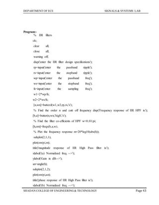 DEPARTMENT OF ECE SIGNALS & SYSTEMS LAB
Page 43SHADAN COLLEGE OF ENGINEERING& TECHNOLOGY
Program:-
% IIR filters
clc;
clear all;
close all;
warning off;
disp('enter the IIR filter design specifications');
rp=input('enter the passband ripple');
rs=input('enter the stopband ripple');
wp=input('enter the passband freq');
ws=input('enter the stopband freq');
fs=input('enter the sampling freq');
w1=2*wp/fs;
w2=2*ws/fs;
[n,wn]=buttord(w1,w2,rp,rs,'s');
% Find the order n and cutt off frequency disp('Frequency response of IIR HPF is:');
[b,a]=butter(n,wn,'high','s');
% Find the filter co-efficients of HPF w=0:.01:pi;
[h,om]=freqs(b,a,w);
% Plot the frequency response m=20*log10(abs(h));
subplot(2,1,1);
plot(om/pi,m);
title('magnitude response of IIR High Pass filter is:');
xlabel('(a) Normalized freq. -->');
ylabel('Gain in dB-->');
an=angle(h);
subplot(2,1,2);
plot(om/pi,an);
title('phase response of IIR High Pass filter is:');
xlabel('(b) Normalized freq. -->');
 