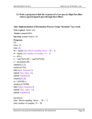 DEPARTMENT OF ECE SIGNALS & SYSTEMS LAB
Page 45SHADAN COLLEGE OF ENGINEERING& TECHNOLOGY
12. Write a program to find the response of a Low pass & High Pass filter
when a speechsignalis pass through these filters
Aim: Implementation of Decimation Process Using “decimate” key word.
Tools required: Matlab tools,
Matlab version:R2009b,
Operating system: Windows XP
Program:
clc;
close all;
clear all;
M = input('enter Down-sampling factor , M = ');
N = input('enter number of samples, N = ');
n = 0:N-1;
x = sin(2*pi*n/50) + sin(2*pi*n/20);
y = decimate(x,M);
subplot(2,1,1);
stem(n,x(1:N));
title('Input Sequence');
xlabel('Time index n');
ylabel('Amplitude');
subplot(2,1,2);
m = 0:(N/M)-1;
stem(m,y(1:N/M));
title('Output Sequence');
xlabel('Time index n');
ylabel('Amplitude');
OUTPUT:
enter Down-sampling factor , M = 2
enter number of samples, N = 50
 