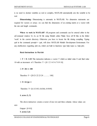 DEPARTMENT OF ECE SIGNALS & SYSTEMS LAB
Page 6SHADAN COLLEGE OF ENGINEERING& TECHNOLOGY
is no need to declare variables as real or complex, MATLAB automatically sets the variable to be
real.
Dimensioning: Dimensioning is automatic in MATLAB. No dimension statements are
required for vectors or arrays .we can find the dimensions of an existing matrix or a vector with
the size and length commands.
Where to work in MATLAB? All programs and commands can be entered either in the
a)Command window b) As an M file using Matlab editor Note: Save all M files in the folder
'work' in the current directory. Otherwise you have to locate the file during compiling. Typing
quit in the command prompt>> quit, will close MATLAB Matlab Development Environment. For
any clarification regarding plot etc, which are built in functions type help topic i.e. help plot.
Basic Instructions in Mat lab
1. T = 0: 1:10 This instruction indicates a vector T which as initial value 0 and final value
10 with an increment of 1 Therefore T = [0 1 2 3 4 5 6 7 8 9 10]
2. F= 20: 1: 100
Therefore F = [20 21 22 23 24 ……… 100]
3. T= 0:1/pi: 1
Therefore T= [0, 0.3183, 0.6366, 0.9549]
4. zeros (1, 3)
zero
The above instruction creates a vector of one row and three columns whose values are
Output= [0 0 0]
5. zeros( 2,4)
 