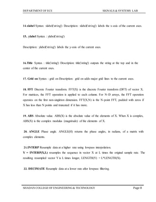 DEPARTMENT OF ECE SIGNALS & SYSTEMS LAB
Page 8SHADAN COLLEGE OF ENGINEERING& TECHNOLOGY
14.xlabel Syntax: xlabel('string') Description: xlabel('string') labels the x-axis of the current axes.
15.. ylabel Syntax : ylabel('string')
Description: ylabel('string') labels the y-axis of the current axes.
16.Title Syntax : title('string') Description: title('string') outputs the string at the top and in the
center of the current axes.
17. Grid on Syntax : grid on Description: grid on adds major grid lines to the current axes.
18. FFT Discrete Fourier transform. FFT(X) is the discrete Fourier transform (DFT) of vector X.
For matrices, the FFT operation is applied to each column. For N-D arrays, the FFT operation
operates on the first non-singleton dimension. FFT(X,N) is the N-point FFT, padded with zeros if
X has less than N points and truncated if it has more.
19. ABS Absolute value. ABS(X) is the absolute value of the elements of X. When X is complex,
ABS(X) is the complex modulus (magnitude) of the elements of X.
20. ANGLE Phase angle. ANGLE(H) returns the phase angles, in radians, of a matrix with
complex elements.
21.INTERP Resample data at a higher rate using lowpass interpolation.
Y = INTERP(X,L) resamples the sequence in vector X at L times the original sample rate. The
resulting resampled vector Y is L times longer, LENGTH(Y) = L*LENGTH(X).
22. DECIMATE Resample data at a lower rate after lowpass filtering.
 